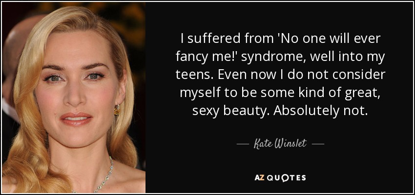 I suffered from 'No one will ever fancy me!' syndrome, well into my teens. Even now I do not consider myself to be some kind of great, sexy beauty. Absolutely not. - Kate Winslet