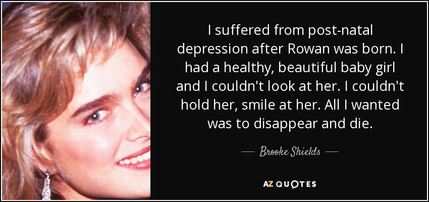 I suffered from post-natal depression after Rowan was born. I had a healthy, beautiful baby girl and I couldn't look at her. I couldn't hold her, smile at her. All I wanted was to disappear and die. - Brooke Shields