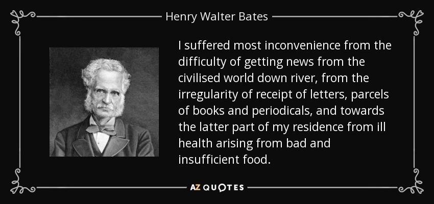 I suffered most inconvenience from the difficulty of getting news from the civilised world down river, from the irregularity of receipt of letters, parcels of books and periodicals, and towards the latter part of my residence from ill health arising from bad and insufficient food. - Henry Walter Bates