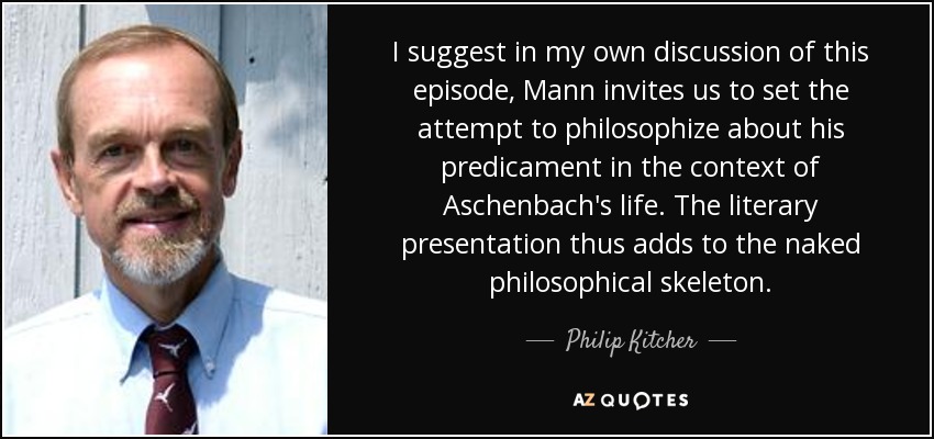I suggest in my own discussion of this episode, Mann invites us to set the attempt to philosophize about his predicament in the context of Aschenbach's life. The literary presentation thus adds to the naked philosophical skeleton. - Philip Kitcher