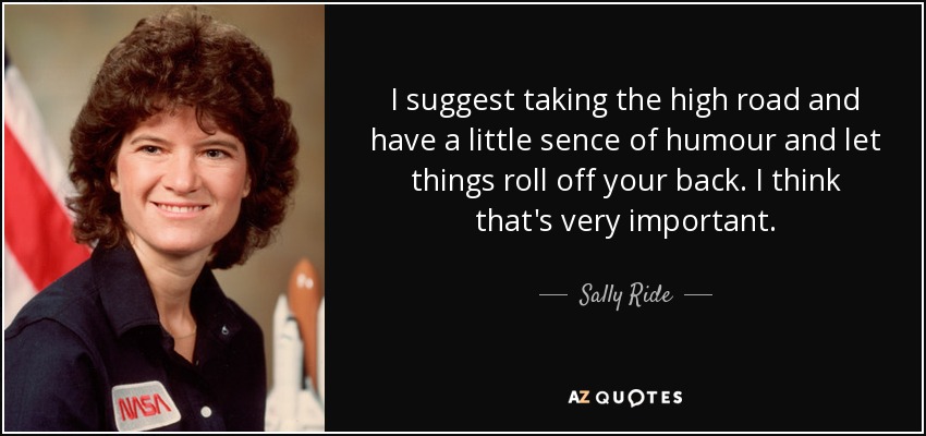 I suggest taking the high road and have a little sence of humour and let things roll off your back. I think that's very important. - Sally Ride