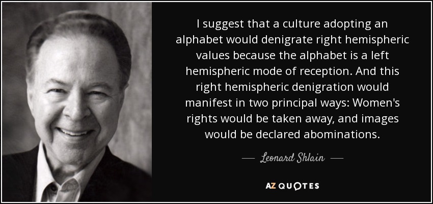 I suggest that a culture adopting an alphabet would denigrate right hemispheric values because the alphabet is a left hemispheric mode of reception. And this right hemispheric denigration would manifest in two principal ways: Women's rights would be taken away, and images would be declared abominations. - Leonard Shlain