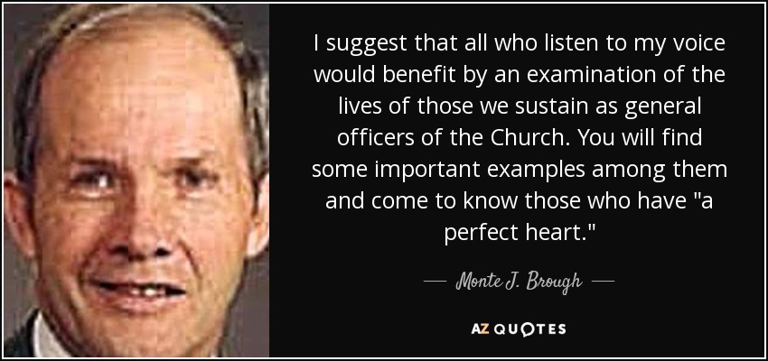 I suggest that all who listen to my voice would benefit by an examination of the lives of those we sustain as general officers of the Church. You will find some important examples among them and come to know those who have 