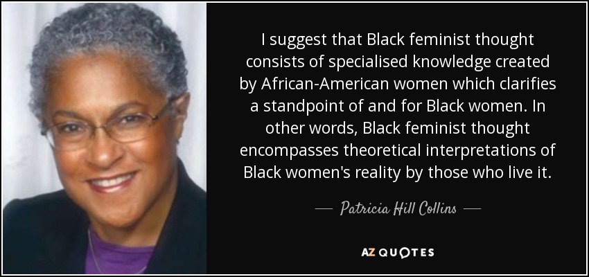 I suggest that Black feminist thought consists of specialised knowledge created by African-American women which clarifies a standpoint of and for Black women. In other words, Black feminist thought encompasses theoretical interpretations of Black women's reality by those who live it. - Patricia Hill Collins