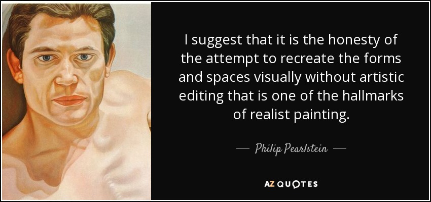 I suggest that it is the honesty of the attempt to recreate the forms and spaces visually without artistic editing that is one of the hallmarks of realist painting. - Philip Pearlstein