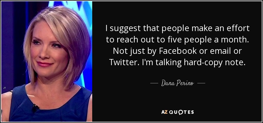 I suggest that people make an effort to reach out to five people a month. Not just by Facebook or email or Twitter. I'm talking hard-copy note. - Dana Perino