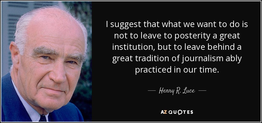 I suggest that what we want to do is not to leave to posterity a great institution, but to leave behind a great tradition of journalism ably practiced in our time. - Henry R. Luce