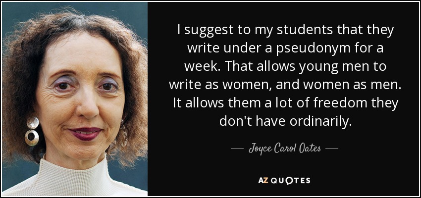 I suggest to my students that they write under a pseudonym for a week. That allows young men to write as women, and women as men. It allows them a lot of freedom they don't have ordinarily. - Joyce Carol Oates