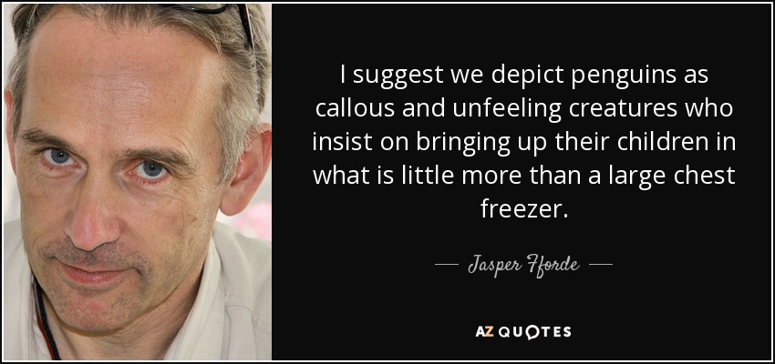 I suggest we depict penguins as callous and unfeeling creatures who insist on bringing up their children in what is little more than a large chest freezer. - Jasper Fforde