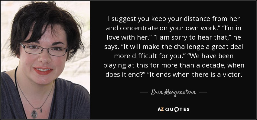 I suggest you keep your distance from her and concentrate on your own work.” “I’m in love with her.” “I am sorry to hear that,” he says. “It will make the challenge a great deal more difficult for you.” “We have been playing at this for more than a decade, when does it end?” “It ends when there is a victor. - Erin Morgenstern