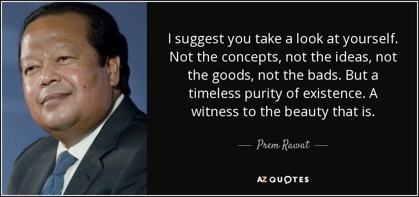 I suggest you take a look at yourself. Not the concepts, not the ideas, not the goods, not the bads. But a timeless purity of existence. A witness to the beauty that is. - Prem Rawat