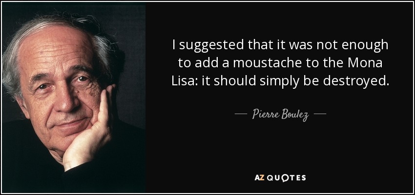 I suggested that it was not enough to add a moustache to the Mona Lisa: it should simply be destroyed. - Pierre Boulez