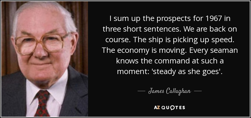 I sum up the prospects for 1967 in three short sentences. We are back on course. The ship is picking up speed. The economy is moving. Every seaman knows the command at such a moment: 'steady as she goes'. - James Callaghan