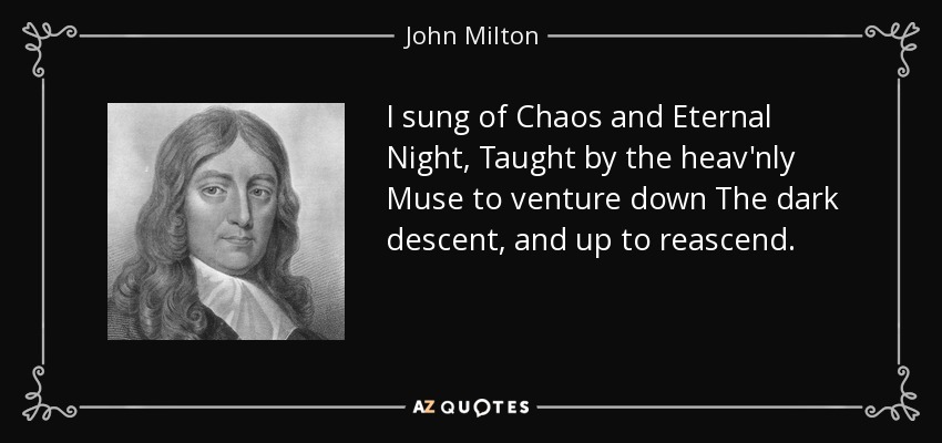 I sung of Chaos and Eternal Night, Taught by the heav'nly Muse to venture down The dark descent, and up to reascend. - John Milton