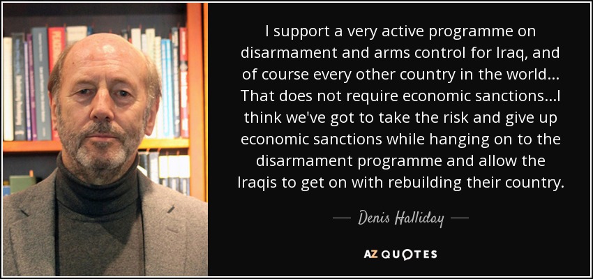 I support a very active programme on disarmament and arms control for Iraq, and of course every other country in the world... That does not require economic sanctions...I think we've got to take the risk and give up economic sanctions while hanging on to the disarmament programme and allow the Iraqis to get on with rebuilding their country. - Denis Halliday
