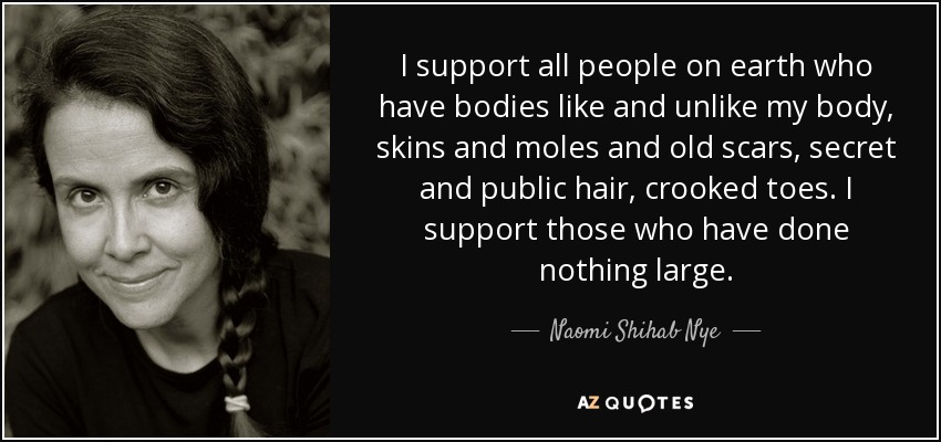 I support all people on earth who have bodies like and unlike my body, skins and moles and old scars, secret and public hair, crooked toes. I support those who have done nothing large. - Naomi Shihab Nye