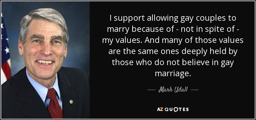 I support allowing gay couples to marry because of - not in spite of - my values. And many of those values are the same ones deeply held by those who do not believe in gay marriage. - Mark Udall