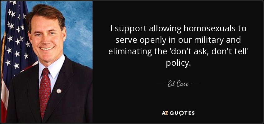 I support allowing homosexuals to serve openly in our military and eliminating the 'don't ask, don't tell' policy. - Ed Case