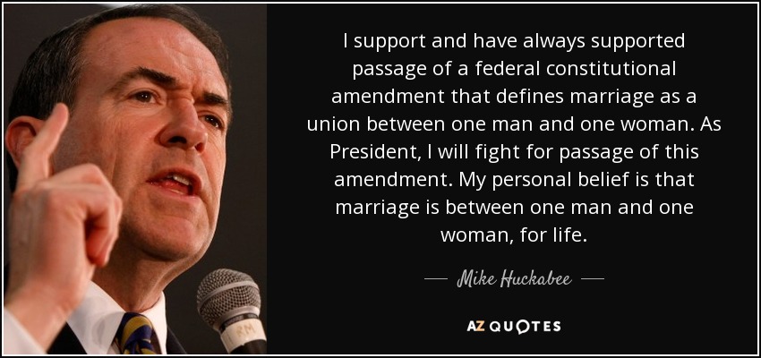 I support and have always supported passage of a federal constitutional amendment that defines marriage as a union between one man and one woman. As President, I will fight for passage of this amendment. My personal belief is that marriage is between one man and one woman, for life. - Mike Huckabee