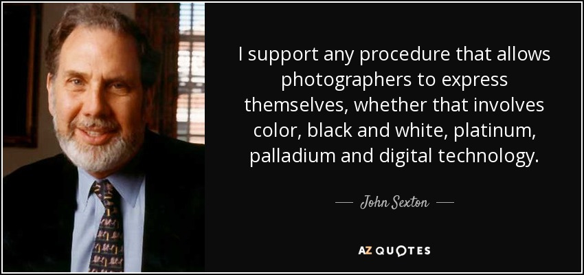 I support any procedure that allows photographers to express themselves, whether that involves color, black and white, platinum, palladium and digital technology. - John Sexton