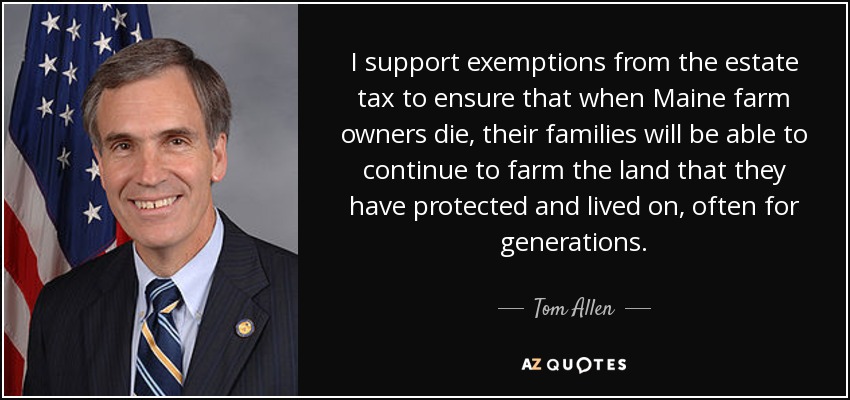 I support exemptions from the estate tax to ensure that when Maine farm owners die, their families will be able to continue to farm the land that they have protected and lived on, often for generations. - Tom Allen