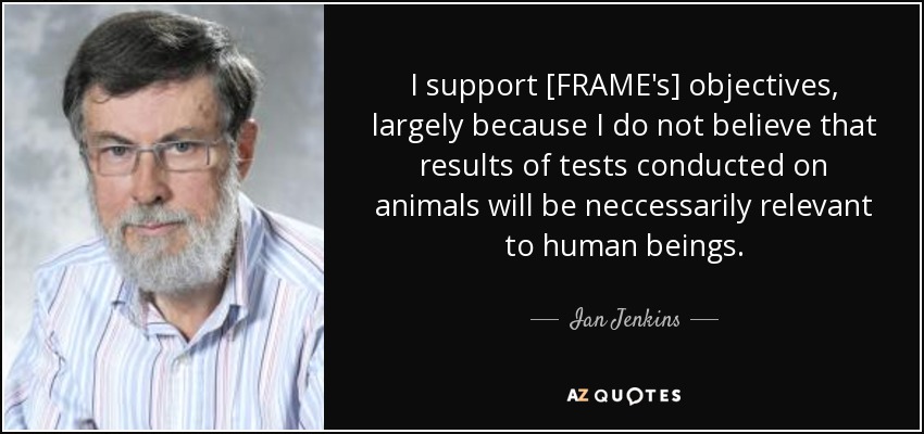 I support [FRAME's] objectives, largely because I do not believe that results of tests conducted on animals will be neccessarily relevant to human beings. - Ian Jenkins