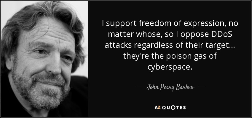 I support freedom of expression, no matter whose, so I oppose DDoS attacks regardless of their target... they're the poison gas of cyberspace. - John Perry Barlow