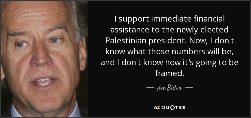 I support immediate financial assistance to the newly elected Palestinian president. Now, I don't know what those numbers will be, and I don't know how it's going to be framed. - Joe Biden