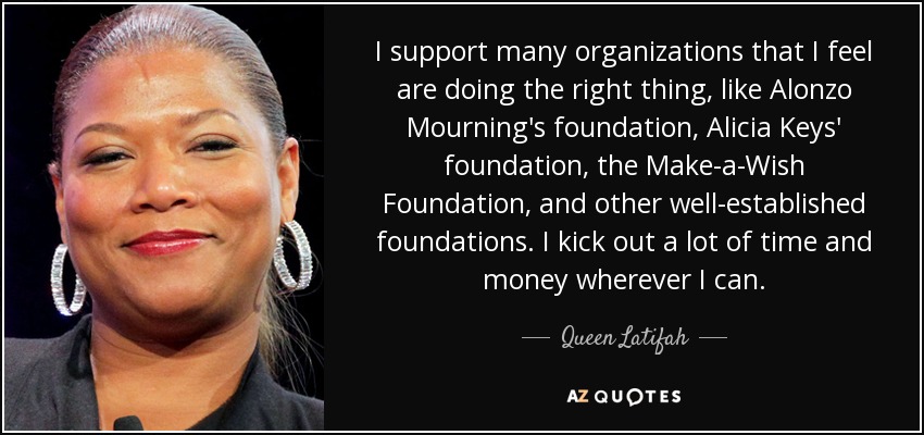 I support many organizations that I feel are doing the right thing, like Alonzo Mourning's foundation, Alicia Keys' foundation, the Make-a-Wish Foundation, and other well-established foundations. I kick out a lot of time and money wherever I can. - Queen Latifah