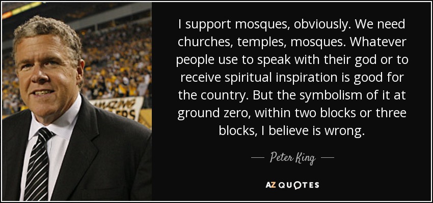 I support mosques, obviously. We need churches, temples, mosques. Whatever people use to speak with their god or to receive spiritual inspiration is good for the country. But the symbolism of it at ground zero, within two blocks or three blocks, I believe is wrong. - Peter King