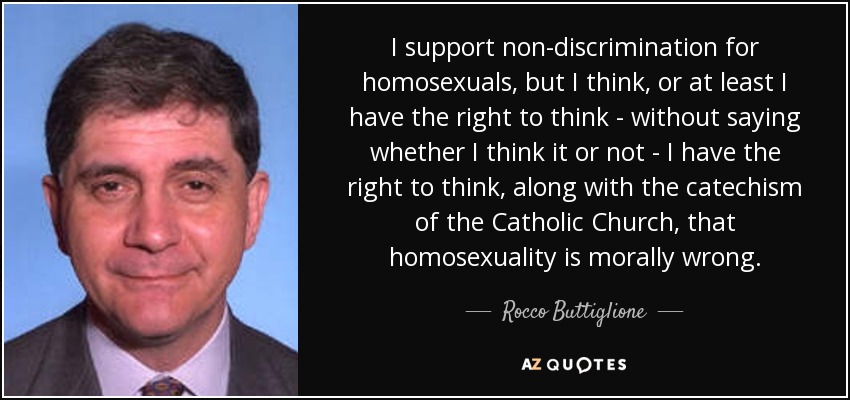 I support non-discrimination for homosexuals, but I think, or at least I have the right to think - without saying whether I think it or not - I have the right to think, along with the catechism of the Catholic Church, that homosexuality is morally wrong. - Rocco Buttiglione