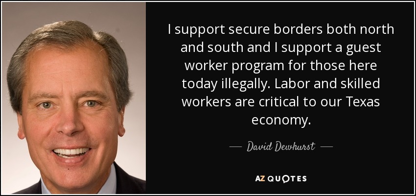 I support secure borders both north and south and I support a guest worker program for those here today illegally. Labor and skilled workers are critical to our Texas economy. - David Dewhurst