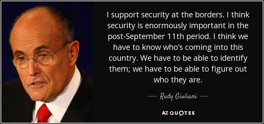 I support security at the borders. I think security is enormously important in the post-September 11th period. I think we have to know who's coming into this country. We have to be able to identify them; we have to be able to figure out who they are. - Rudy Giuliani