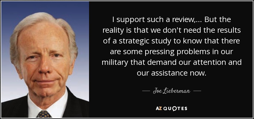 I support such a review, ... But the reality is that we don't need the results of a strategic study to know that there are some pressing problems in our military that demand our attention and our assistance now. - Joe Lieberman