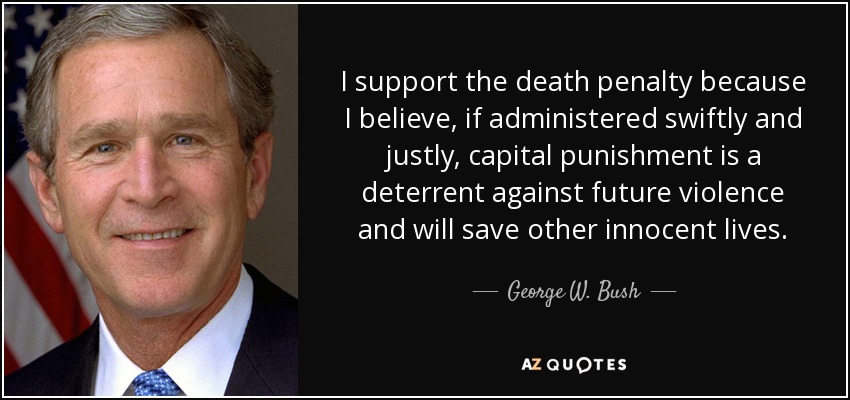 I support the death penalty because I believe, if administered swiftly and justly, capital punishment is a deterrent against future violence and will save other innocent lives. - George W. Bush