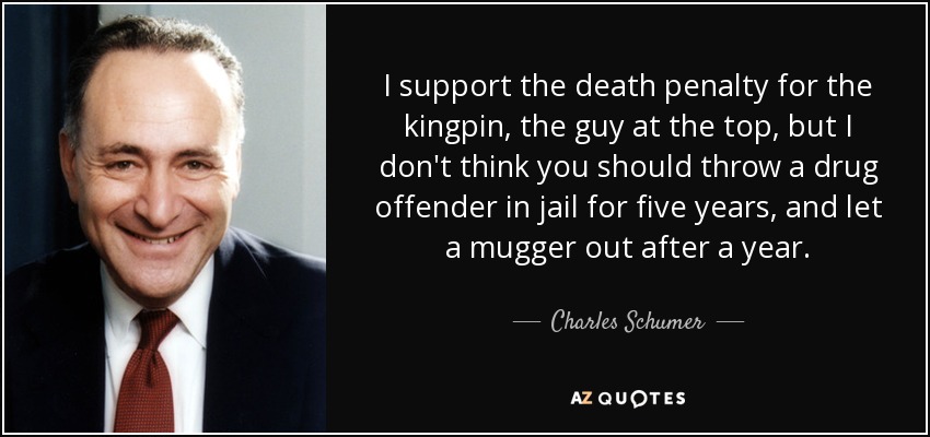 I support the death penalty for the kingpin, the guy at the top, but I don't think you should throw a drug offender in jail for five years, and let a mugger out after a year. - Charles Schumer