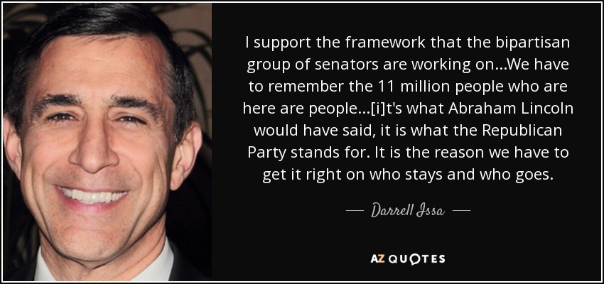 I support the framework that the bipartisan group of senators are working on...We have to remember the 11 million people who are here are people...[i]t's what Abraham Lincoln would have said, it is what the Republican Party stands for. It is the reason we have to get it right on who stays and who goes. - Darrell Issa