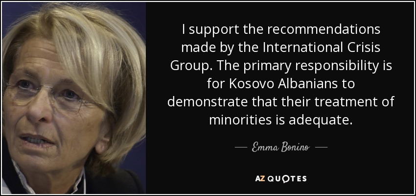 I support the recommendations made by the International Crisis Group. The primary responsibility is for Kosovo Albanians to demonstrate that their treatment of minorities is adequate. - Emma Bonino