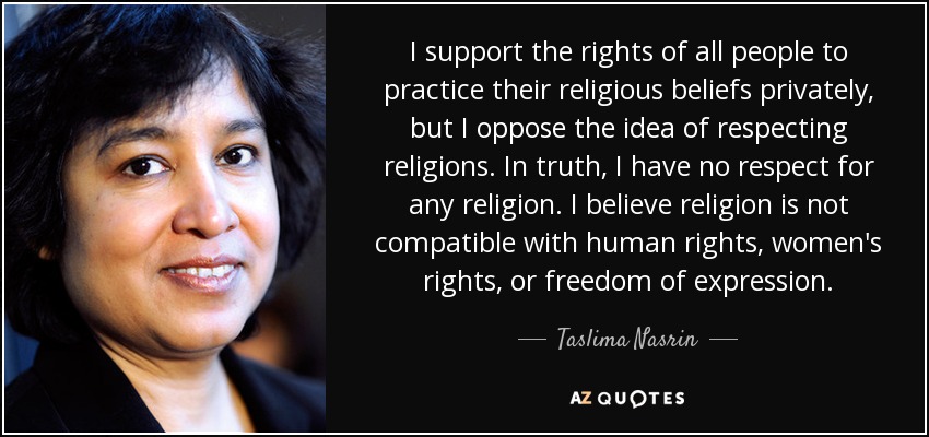 I support the rights of all people to practice their religious beliefs privately, but I oppose the idea of respecting religions. In truth, I have no respect for any religion. I believe religion is not compatible with human rights, women's rights, or freedom of expression. - Taslima Nasrin