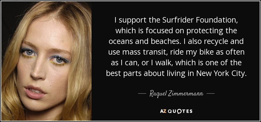 I support the Surfrider Foundation, which is focused on protecting the oceans and beaches. I also recycle and use mass transit, ride my bike as often as I can, or I walk, which is one of the best parts about living in New York City. - Raquel Zimmermann