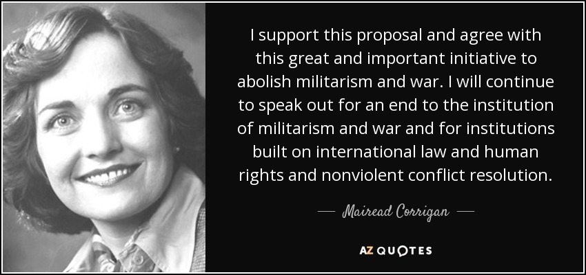 I support this proposal and agree with this great and important initiative to abolish militarism and war. I will continue to speak out for an end to the institution of militarism and war and for institutions built on international law and human rights and nonviolent conflict resolution. - Mairead Corrigan