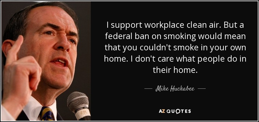 I support workplace clean air. But a federal ban on smoking would mean that you couldn't smoke in your own home. I don't care what people do in their home. - Mike Huckabee