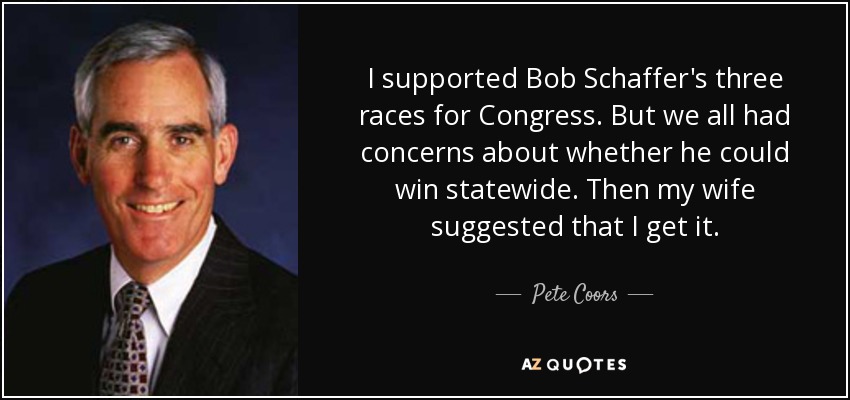 I supported Bob Schaffer's three races for Congress. But we all had concerns about whether he could win statewide. Then my wife suggested that I get it. - Pete Coors