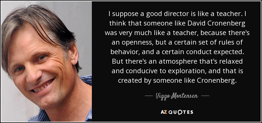 I suppose a good director is like a teacher. I think that someone like David Cronenberg was very much like a teacher, because there's an openness, but a certain set of rules of behavior, and a certain conduct expected. But there's an atmosphere that's relaxed and conducive to exploration, and that is created by someone like Cronenberg. - Viggo Mortensen