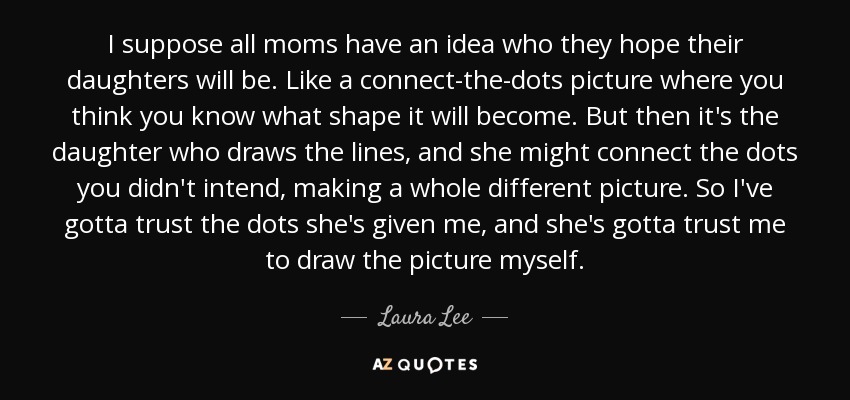 I suppose all moms have an idea who they hope their daughters will be. Like a connect-the-dots picture where you think you know what shape it will become. But then it's the daughter who draws the lines, and she might connect the dots you didn't intend, making a whole different picture. So I've gotta trust the dots she's given me, and she's gotta trust me to draw the picture myself. - Laura Lee