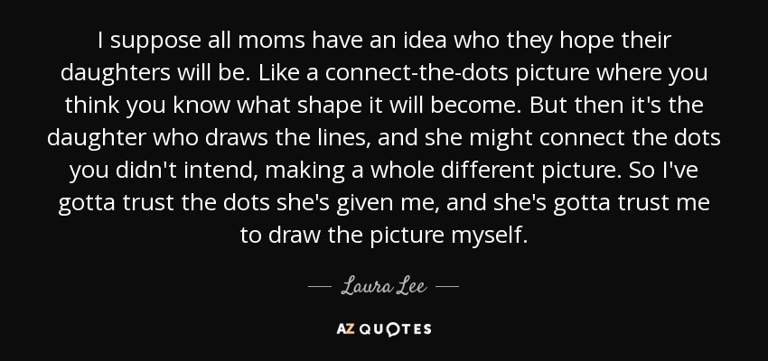 I suppose all moms have an idea who they hope their daughters will be. Like a connect-the-dots picture where you think you know what shape it will become. But then it's the daughter who draws the lines, and she might connect the dots you didn't intend, making a whole different picture. So I've gotta trust the dots she's given me, and she's gotta trust me to draw the picture myself. - Laura Lee