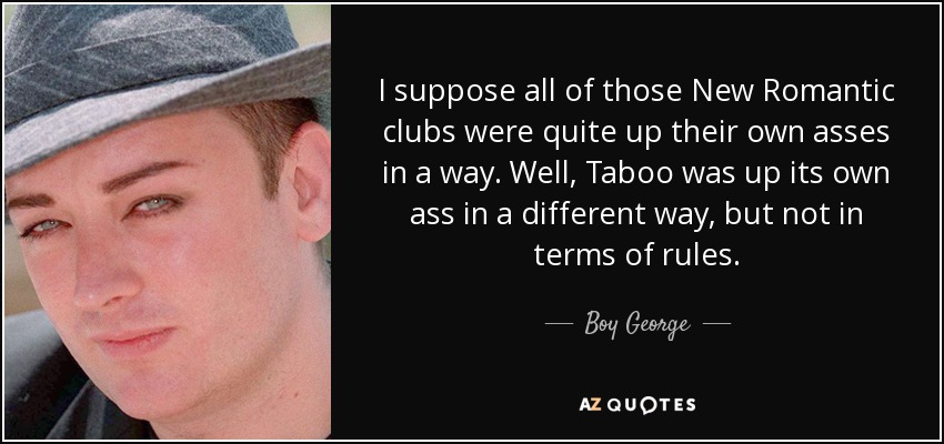 I suppose all of those New Romantic clubs were quite up their own asses in a way. Well, Taboo was up its own ass in a different way, but not in terms of rules. - Boy George