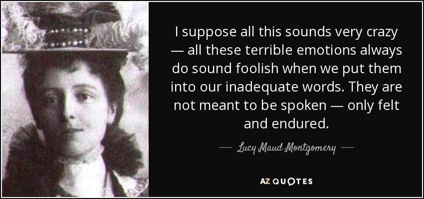 I suppose all this sounds very crazy — all these terrible emotions always do sound foolish when we put them into our inadequate words. They are not meant to be spoken — only felt and endured. - Lucy Maud Montgomery