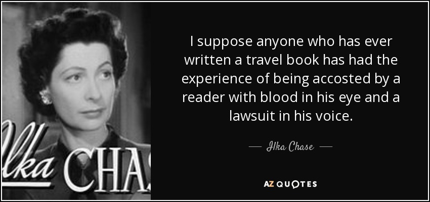 I suppose anyone who has ever written a travel book has had the experience of being accosted by a reader with blood in his eye and a lawsuit in his voice. - Ilka Chase
