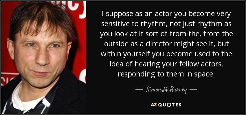 I suppose as an actor you become very sensitive to rhythm, not just rhythm as you look at it sort of from the, from the outside as a director might see it, but within yourself you become used to the idea of hearing your fellow actors, responding to them in space. - Simon McBurney